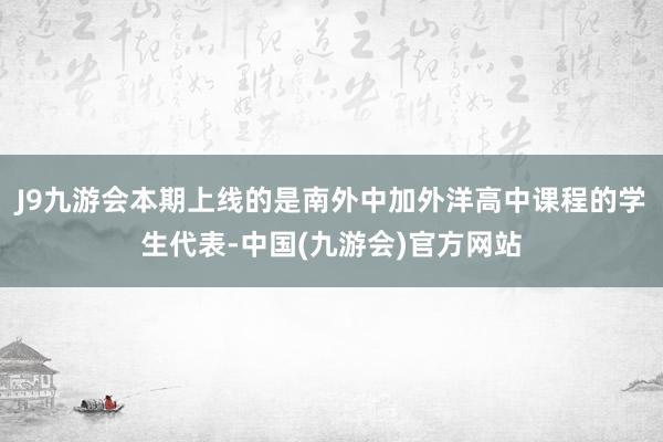 J9九游会本期上线的是南外中加外洋高中课程的学生代表-中国(九游会)官方网站