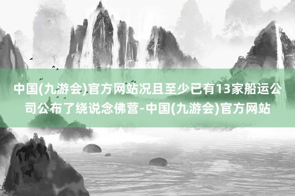 中国(九游会)官方网站况且至少已有13家船运公司公布了绕说念佛营-中国(九游会)官方网站