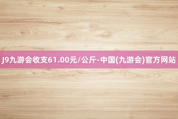 J9九游会收支61.00元/公斤-中国(九游会)官方网站