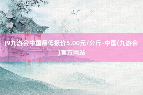 J9九游会中国最低报价5.00元/公斤-中国(九游会)官方网站