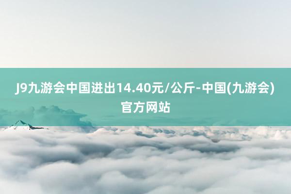 J9九游会中国进出14.40元/公斤-中国(九游会)官方网站