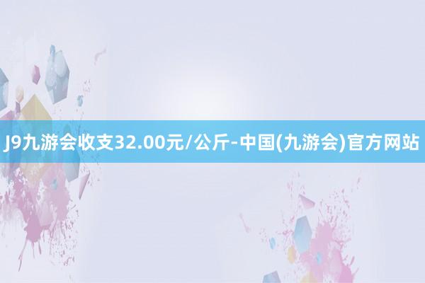 J9九游会收支32.00元/公斤-中国(九游会)官方网站