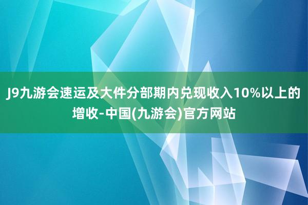 J9九游会速运及大件分部期内兑现收入10%以上的增收-中国(九游会)官方网站