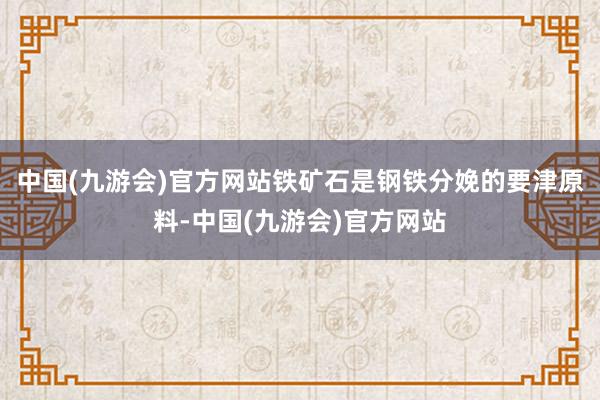 中国(九游会)官方网站铁矿石是钢铁分娩的要津原料-中国(九游会)官方网站