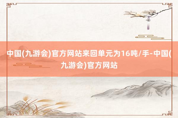 中国(九游会)官方网站来回单元为16吨/手-中国(九游会)官方网站
