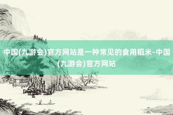 中国(九游会)官方网站是一种常见的食用稻米-中国(九游会)官方网站