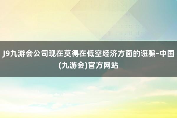 J9九游会公司现在莫得在低空经济方面的诳骗-中国(九游会)官方网站