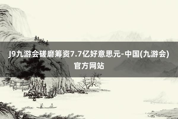 J9九游会磋磨筹资7.7亿好意思元-中国(九游会)官方网站