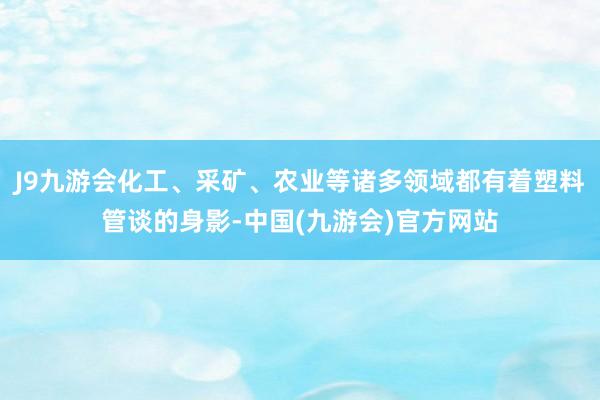 J9九游会化工、采矿、农业等诸多领域都有着塑料管谈的身影-中国(九游会)官方网站