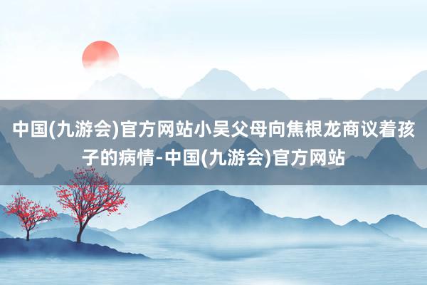 中国(九游会)官方网站小吴父母向焦根龙商议着孩子的病情-中国(九游会)官方网站