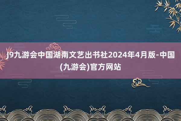 J9九游会中国湖南文艺出书社2024年4月版-中国(九游会)官方网站