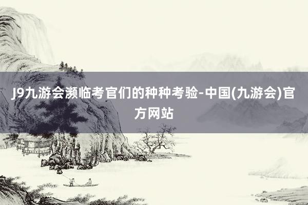 J9九游会濒临考官们的种种考验-中国(九游会)官方网站