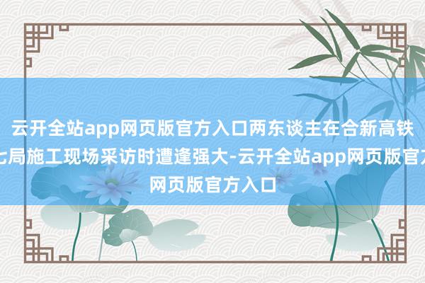 云开全站app网页版官方入口两东谈主在合新高铁中铁七局施工现场采访时遭逢强大-云开全站app网页版官方入口