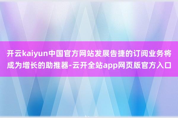 开云kaiyun中国官方网站发展告捷的订阅业务将成为增长的助推器-云开全站app网页版官方入口
