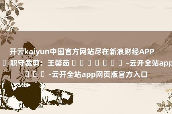 开云kaiyun中国官方网站尽在新浪财经APP            						职守裁剪：王馨茹 							-云开全站app网页版官方入口