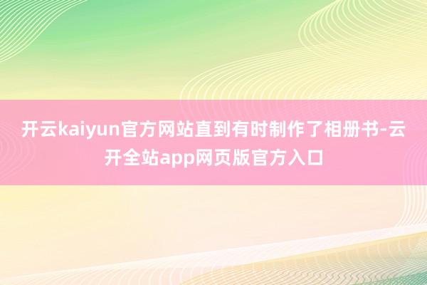 开云kaiyun官方网站直到有时制作了相册书-云开全站app网页版官方入口
