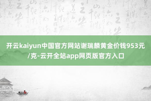 开云kaiyun中国官方网站谢瑞麟黄金价钱953元/克-云开全站app网页版官方入口