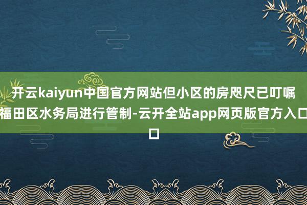 开云kaiyun中国官方网站但小区的房咫尺已叮嘱福田区水务局进行管制-云开全站app网页版官方入口