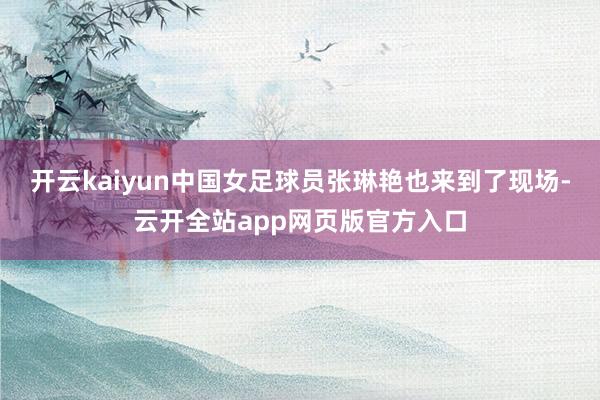 开云kaiyun中国女足球员张琳艳也来到了现场-云开全站app网页版官方入口