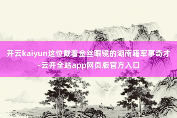 开云kaiyun这位戴着金丝眼镜的湖南籍军事奇才-云开全站app网页版官方入口