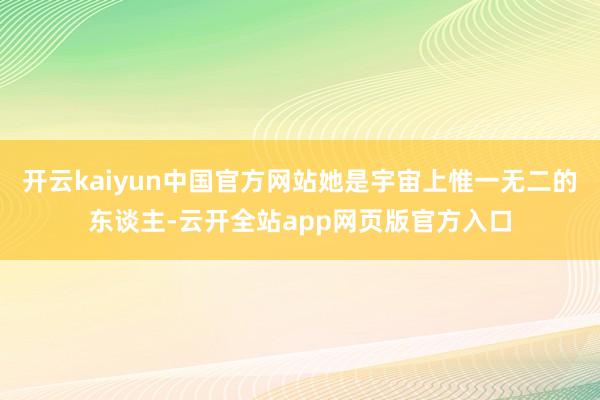 开云kaiyun中国官方网站她是宇宙上惟一无二的东谈主-云开全站app网页版官方入口