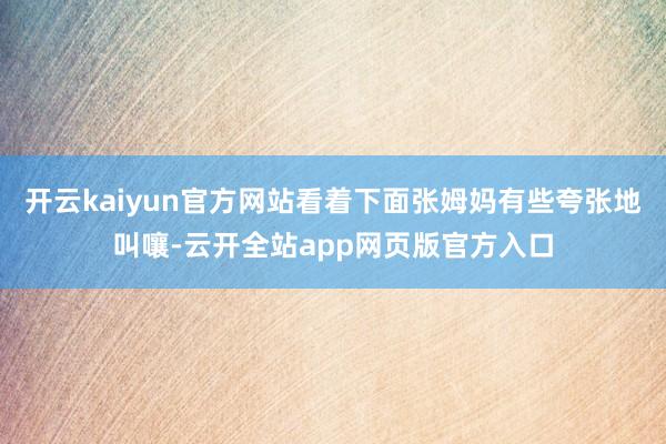 开云kaiyun官方网站看着下面张姆妈有些夸张地叫嚷-云开全站app网页版官方入口