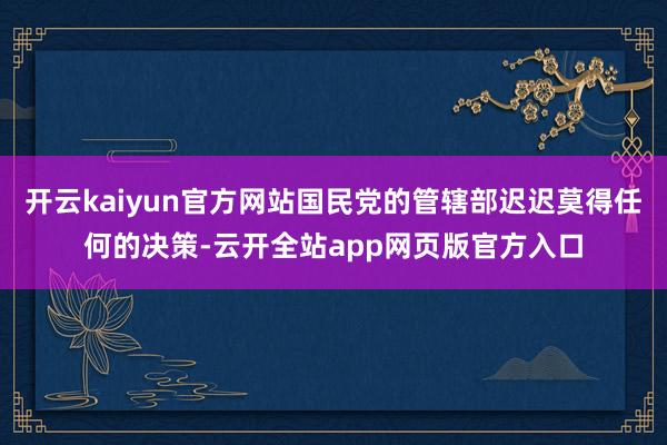 开云kaiyun官方网站国民党的管辖部迟迟莫得任何的决策-云开全站app网页版官方入口
