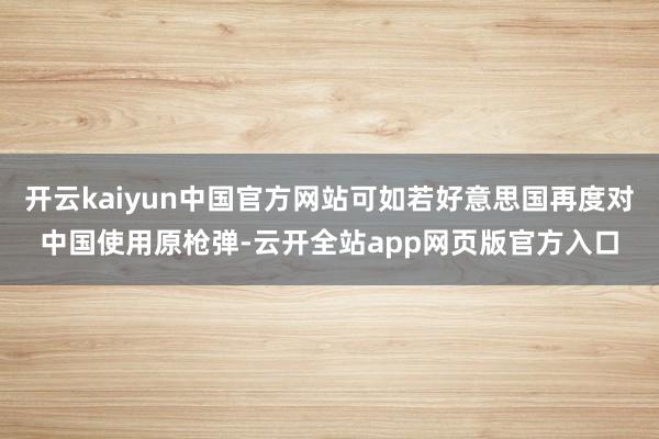 开云kaiyun中国官方网站可如若好意思国再度对中国使用原枪弹-云开全站app网页版官方入口