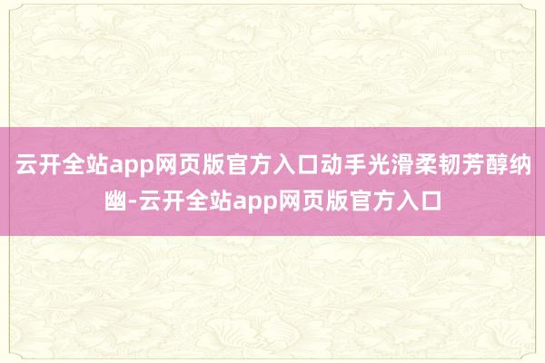 云开全站app网页版官方入口动手光滑柔韧芳醇纳幽-云开全站app网页版官方入口