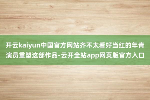 开云kaiyun中国官方网站齐不太看好当红的年青演员重塑这部作品-云开全站app网页版官方入口