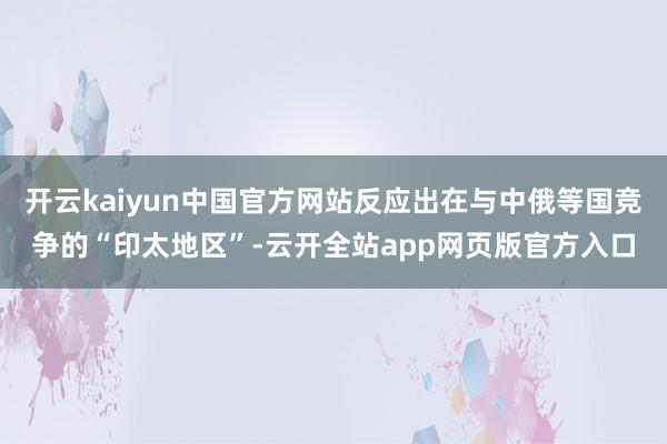 开云kaiyun中国官方网站反应出在与中俄等国竞争的“印太地区”-云开全站app网页版官方入口