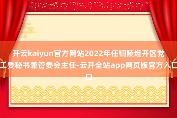 开云kaiyun官方网站2022年任铜陵经开区党工委秘书兼管委会主任-云开全站app网页版官方入口