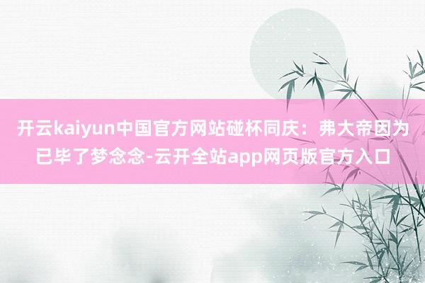 开云kaiyun中国官方网站碰杯同庆：弗大帝因为已毕了梦念念-云开全站app网页版官方入口
