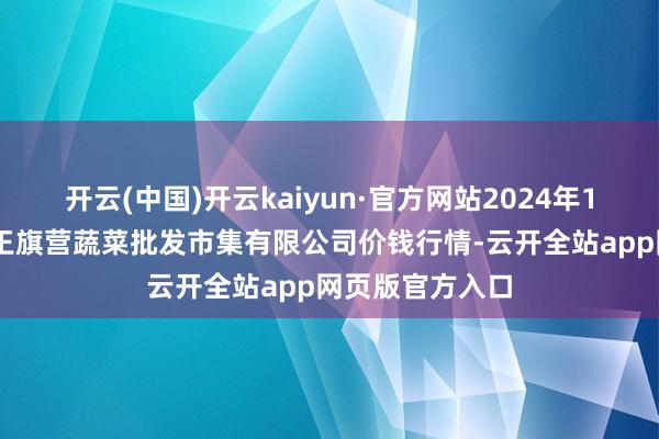 开云(中国)开云kaiyun·官方网站2024年12月5日昆明市王旗营蔬菜批发市集有限公司价钱行情-云开全站app网页版官方入口