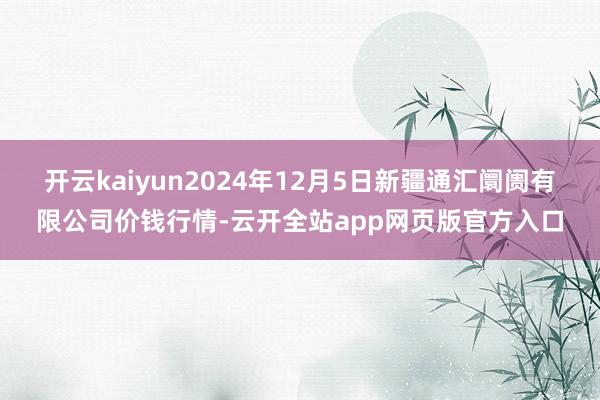 开云kaiyun2024年12月5日新疆通汇阛阓有限公司价钱行情-云开全站app网页版官方入口