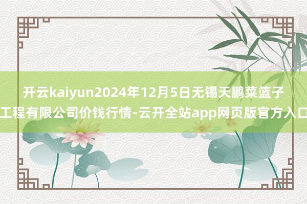 开云kaiyun2024年12月5日无锡天鹏菜篮子工程有限公司价钱行情-云开全站app网页版官方入口