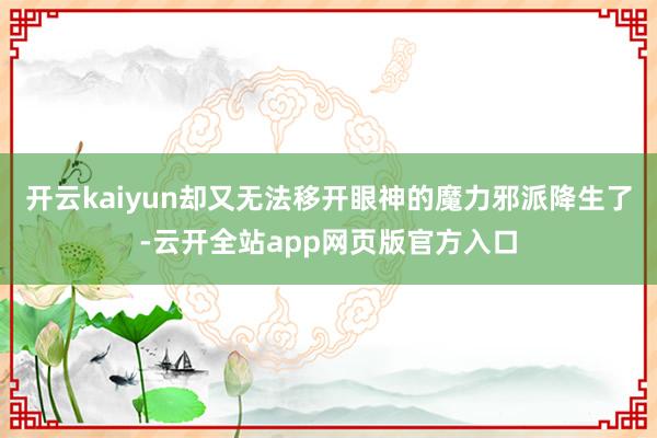开云kaiyun却又无法移开眼神的魔力邪派降生了-云开全站app网页版官方入口