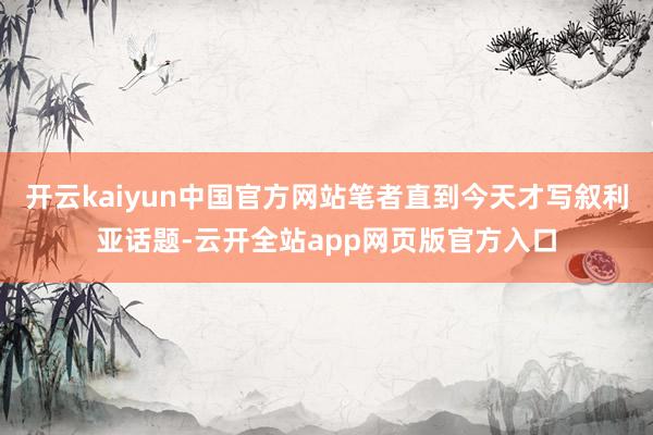 开云kaiyun中国官方网站笔者直到今天才写叙利亚话题-云开全站app网页版官方入口