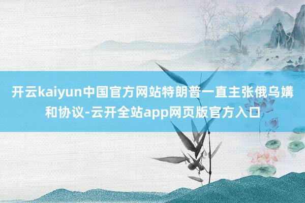 开云kaiyun中国官方网站特朗普一直主张俄乌媾和协议-云开全站app网页版官方入口