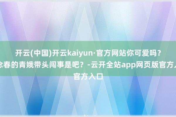 开云(中国)开云kaiyun·官方网站你可爱吗？念念春的青娥带头闯事是吧？-云开全站app网页版官方入口