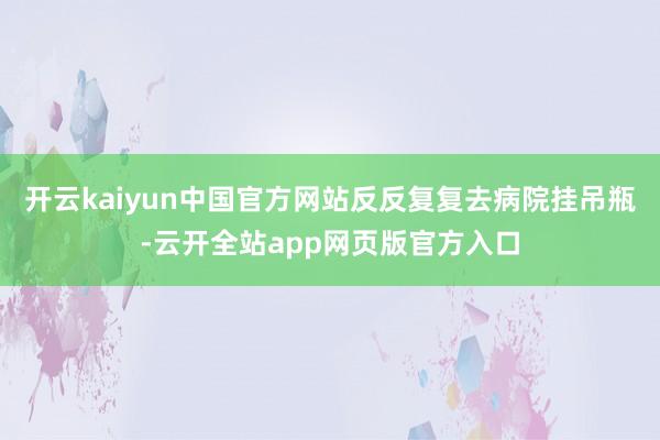 开云kaiyun中国官方网站反反复复去病院挂吊瓶-云开全站app网页版官方入口