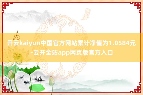 开云kaiyun中国官方网站累计净值为1.0584元-云开全站app网页版官方入口