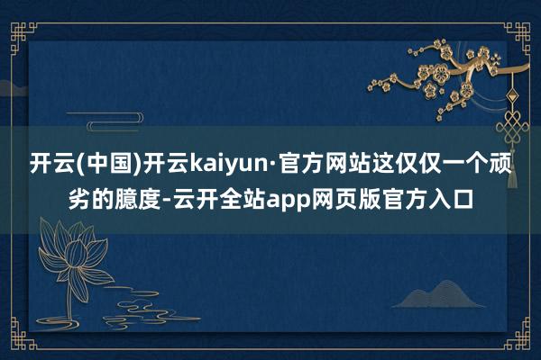 开云(中国)开云kaiyun·官方网站这仅仅一个顽劣的臆度-云开全站app网页版官方入口
