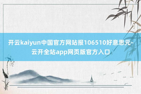 开云kaiyun中国官方网站报106510好意思元-云开全站app网页版官方入口