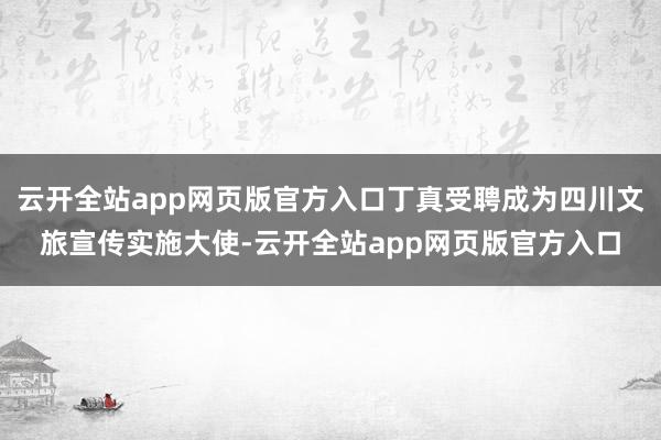 云开全站app网页版官方入口丁真受聘成为四川文旅宣传实施大使-云开全站app网页版官方入口