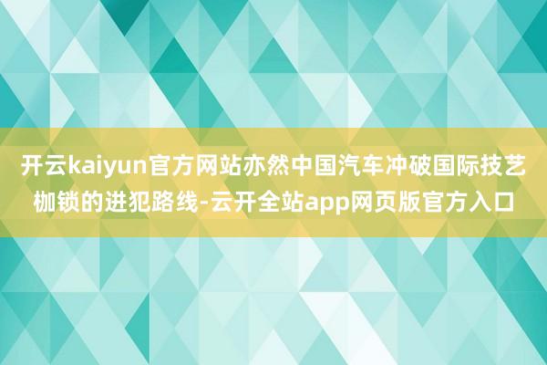 开云kaiyun官方网站亦然中国汽车冲破国际技艺枷锁的进犯路线-云开全站app网页版官方入口