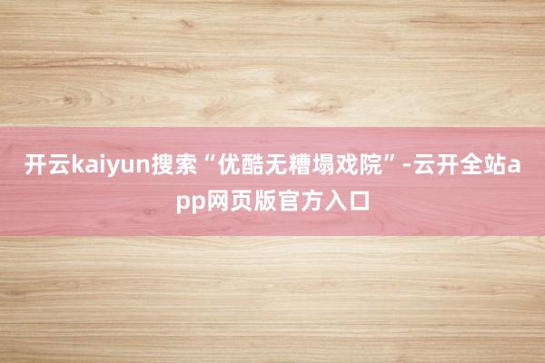 开云kaiyun搜索“优酷无糟塌戏院”-云开全站app网页版官方入口