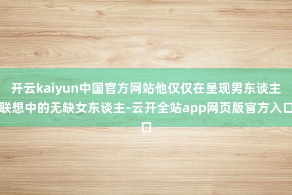 开云kaiyun中国官方网站他仅仅在呈现男东谈主联想中的无缺女东谈主-云开全站app网页版官方入口