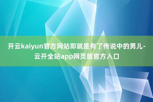 开云kaiyun官方网站即就是有了传说中的男儿-云开全站app网页版官方入口