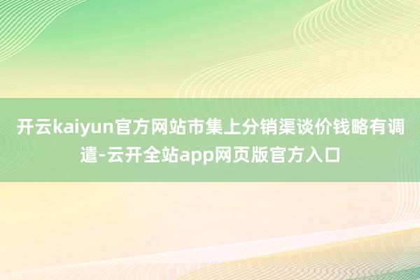 开云kaiyun官方网站市集上分销渠谈价钱略有调遣-云开全站app网页版官方入口